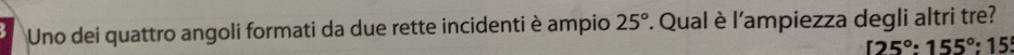 Uno dei quattro angoli formati da due rette incidenti è ampio 25°. Qual è l'ampiezza degli altri tre?
[25°:155°:15