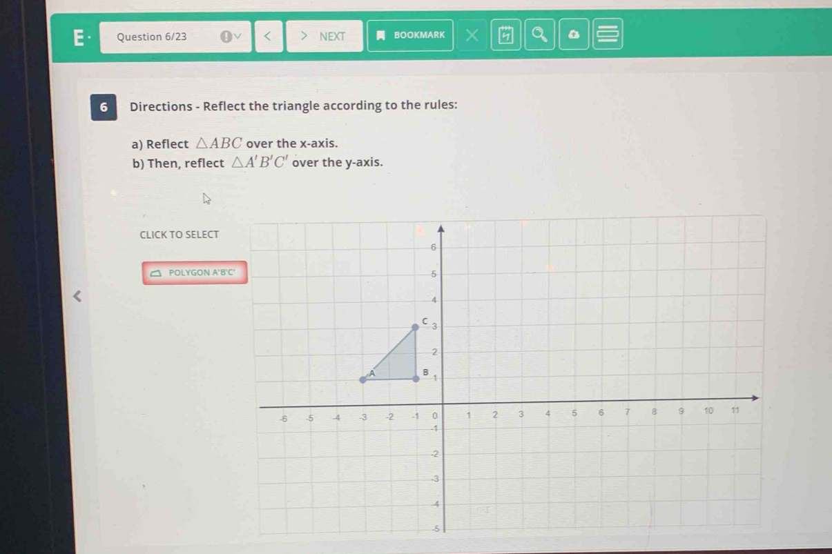 Question 6/23 NEXT BOOKMARK × Q 
6 Directions - Reflect the triangle according to the rules: 
a) Reflect △ ABC over the x-axis. 
b) Then, reflect △ A'B'C' over the y-axis. 
CLICK TO SELECT 
POLYGON A'B'C'