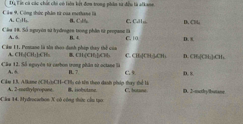 Dạ Tất cả các chất chỉ có liên kết đơn trong phân tử đều là alkane.
Câu 9. Công thức phân tử của methane là
A. C_2H_6. B. C_3H_8. C. C_4H_10. D. CH₄
Câu 10. Số nguyên tử hydrogen trong phân tử propane là
A. 6 B. 4. C. 10. D. 8.
Câu 11. Pentane là tên theo danh pháp thay thể của
A. CH_3[CH_2]_2CH_3. B. CH_3[CH_2]_3CH_3. C. CH_3[CH_2]_4CH_3. D. CH_3[CH_2]_3CH_3. 
Cầu 12. Số nguyên tử carbon trong phân tử octane là
A. 6. B. 7 C. 9. D. 8.
Câu 13. Alkane (CH_3)_2CH-CH_3 có tên theo danh pháp thay thể là
A. 2 -methylpropane. B. isobutane. C. butane. D. 2 -methylbutane.
Câu 14. Hydrocarbon X có công thức cầu tạo: