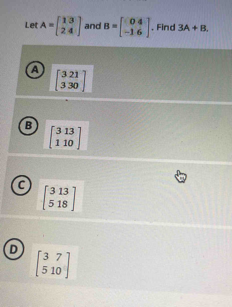 Let A=beginbmatrix 13 24endbmatrix and B=beginbmatrix 04 -16endbmatrix. Find 3A+B.
A beginbmatrix 3&21 3&30endbmatrix
beginbmatrix 313 110endbmatrix
beginbmatrix 313 518endbmatrix
D beginbmatrix 3&7 5&10endbmatrix