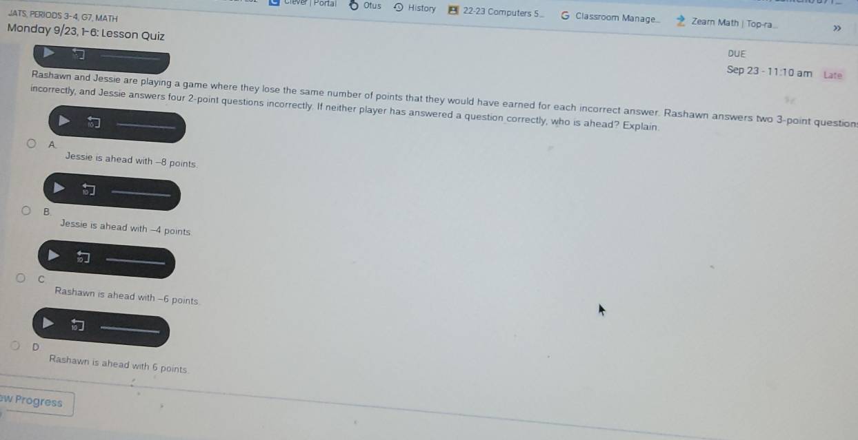 JATS, PERIODS 3-4.( G7, MATH
Porta Otus History 22-23 Computers 5.. G Classroom Manage... Zearn Math | Top-ra.
»
Monday 9/23, 1-6: Lesson Quiz Sep 23 - 11:10 am Late
DUE
Rashawn and Jessie are playing a game where they lose the same number of points that they would have earned for each incorrect answer. Rashawn answers two 3 -point question
incorrectly, and Jessie answers four 2 -point questions incorrectly. If neither player has answered a question correctly, who is ahead? Explain
A
Jessie is ahead with -8 points
B.
Jessie is ahead with -4 points
C
Rashawn is ahead with -6 points.
D
Rashawn is ahead with 6 points.
w Progress