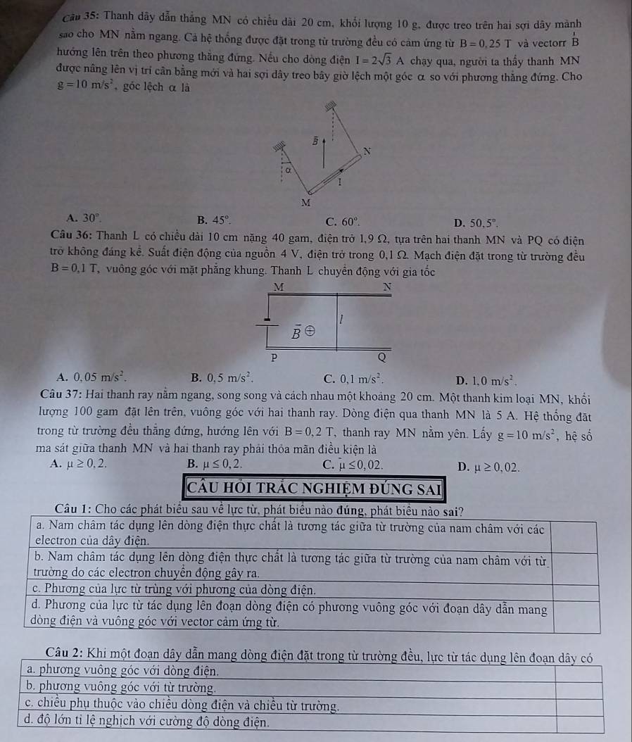 Cầu 35: Thanh dây dẫn thẳng MN có chiều dài 20 cm, khổi lượng 10 g, được treo trên hai sợi dây mành
sao cho MN nằm ngang. Cả hệ thống được đặt trong từ trường đều có cảm ứng từ B=0.25T và vectorr beginarrayr 1 Bendarray
hướng lên trên theo phương thắng đứng. Nếu cho dòng điện I=2sqrt(3)A chạy qua, người ta thầy thanh MN
được nâng lên vị trí cần bằng mới và hai sợi dây treo bây giờ lệch một góc α so với phương thẳng đứng. Cho
g=10m/s^2 góc lệch α là
A. 30°. B. 45°. C. 60°. D. 50.5°
Câu 36: Thanh L có chiều dài 10 cm nặng 40 gam, điện trở 1,9 Ω, tựa trên hai thanh MN và PQ có điện
trở không đáng kể. Suất điện động của nguồn 4 V, điện trở trong 0,1 Ω. Mạch điện đặt trong từ trường đều
B=0,1T vuông góc với mặt phẳng khung. Thanh L chuyển động với gia tốc
A. 0.05m/s^2. B. 0,5m/s^2. C. 0,1m/s^2. D. 1.0m/s^2.
Câu 37: Hai thanh ray nằm ngang, song song và cách nhau một khoảng 20 cm. Một thanh kim loại MN, khối
lượng 100 gam đặt lên trên, vuông góc với hai thanh ray. Dòng điện qua thanh MN là 5 A. Hệ thống đặt
trong từ trường đều thẳng đứng, hướng lên với B=0,2T , thanh ray MN nằm yên. Lấy g=10m/s^2 , hệ số
ma sát giữa thanh MN và hai thanh ray phải thỏa mãn điều kiện là
A. mu ≥ 0,2. B. mu ≤ 0,2. C. mu ≤ 0,02. D. mu ≥ 0,02.
cầu hỏi trÁc nghiệm đúng sai
Câu 2: Khi một đoạn dây dẫn ma