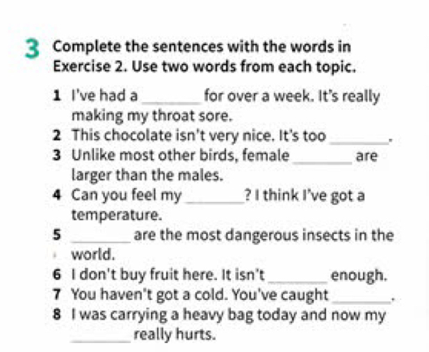 Complete the sentences with the words in 
Exercise 2. Use two words from each topic. 
1 I've had a _for over a week. It's really 
making my throat sore. 
2 This chocolate isn't very nice. It's too _' 
3 Unlike most other birds, female_ are 
larger than the males. 
4 Can you feel my _? I think I've got a 
temperature. 
5 _are the most dangerous insects in the 
world. 
6 I don't buy fruit here. It isn't _enough. 
7 You haven't got a cold. You've caught_ . 
8 I was carrying a heavy bag today and now my 
_really hurts.