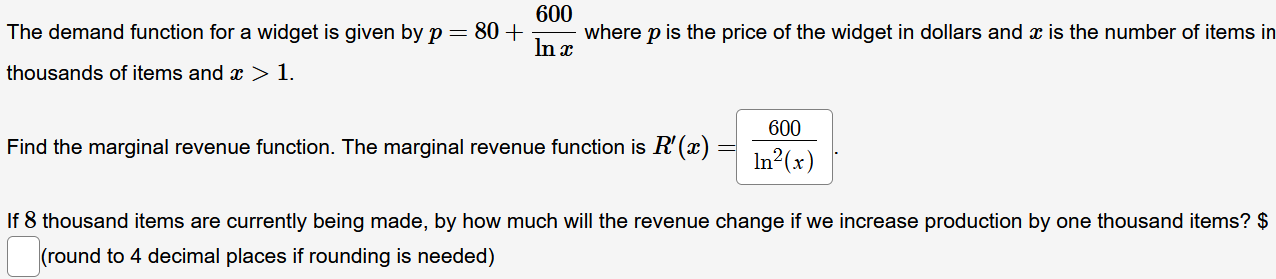 The demand function for a widget is given by p=80+ 600/ln x  where p is the price of the widget in dollars and x is the number of items in 
thousands of items and x>1. 
Find the marginal revenue function. The marginal revenue function is R'(x)= 600/ln^2(x) . 
If 8 thousand items are currently being made, by how much will the revenue change if we increase production by one thousand items? $ 
(round to 4 decimal places if rounding is needed)