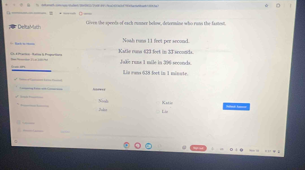 camas 
Given the speeds of each runner below, determine who runs the fastest. 
I DeltaMath 
Noah runs 11 feet per second. 
Back to Hime 
Katie runs 423 feet in 33 seconds. 
Ch. 4 Practice - Ratios & Proportions 
Dues Nevemtr 21 it 2:00 PM Jake runs 1 mile in 396 seconds. 
Grate 67h
Liz runs 638 feet in 1 minute. 
Etbles of Esicaent Gattos (Guated) 
Componing Rates with Conversions Answer 
Brmgla Prasortimoa Noah Katie 
Suhmuit Anower 
Jake Liz 
a 
Ves Castoe 
Nov 18 837