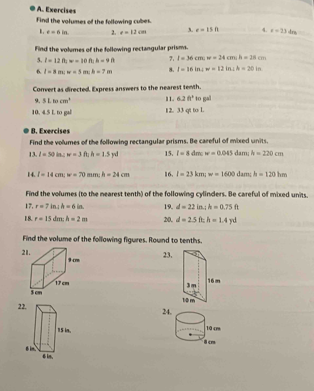 Exercises 
Find the volumes of the following cubes. 
1 e=6in. 
3. e=15ft 4. 
2. c=12cm z=23dm
Find the volumes of the following rectangular prisms. 
5、 l=12ft; w=10ft; h=9ft 7. l=36cm; w=24cm; h=28cm
6. l=8m; w=5m; h=7m
8. l=16in.; w=12in.; h=20in. 
Convert as directed. Express answers to the nearest tenth. 
9. 5Ltocm^3 11. 6.2ft^3 to gal
10. 4.5 L to gal 12. 33 qt to L
B. Exercises 
Find the volumes of the following rectangular prisms. Be careful of mixed units, 
13. l=50in.; w=3 It ft : h=1.5yd 15. l=8dm; w=0.045 dam; h=220cm
14、 l=14cm; w=70mm; h=24cm 16. l=23km; w=1600 dam; h=120hm
Find the volumes (to the nearest tenth) of the following cylinders. Be careful of mixed units. 
17. r=7in.; h=6in. 19. d=22in.; h=0.75ft
18. r=15dm; h=2m 20. d=2.5ft; h=1.4yd
Find the volume of the following figures. Round to tenths. 
2 23. 

22 
24,