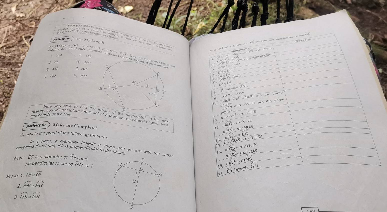 overline GN
Activity 8: Get My Length
Reasons
In ⊙M below,
Proof of Part 1: Show that ES bisects GN and the minor ard
overline ES and chord 
1. ⊙ U with diameter Statements
1. AM
information to find ea BD=3,KM=6,andKP=2sqrt(7) 5. DS ai nawyst h abefarteandng elven
GN:ES⊥ GI rerightangle
2、 KL 6 MP ∠ GIUand∠ NI
3. MD 1. AK ∠ GIU≌ ∠ NIU
4. CD 8、 KP
-4 overline UG≌ overline UN
_ overline UI≌ UI
△ GIU≌ △ NIU
6 overline GI≌ overline NI
1 overline ESbisec tsoverline GN
8. ∠ GUI≌ ∠ NUI ∠ GUE are the same
9.
10. ∠ GUI and
angles and ∠ NUE are the same
∠ NUI
Were you able to find thf the segments? In the next 12 mwidehat EN=m∠ NUE
and chords of a circle
11 m∠ GUE=m∠ NUE angles
activity, you will complete the proof of a theorem on central angles, arcs.
Activity 9: Make me Complete!
mwidehat EG=m∠ GUE
Complete the proof of the following theorem.
mwidehat EN=mwidehat EG
13
14. m∠ GUS=m∠ NUS
In a circle, a diameter bisects a chord and an arc with the same
endpoints if and only if it is perpendicular to the chord.
15. mwidehat GS=m∠ GUS
Given: overline ES is a diameter of U  and
mwidehat NS=m∠ NUS
perpendicular to chord overline GN at /. 
16 mwidehat NS=mwidehat GS
Prove: 1. overline NI≌ overline GI
17 overline ES bisects G GN
2. widehat EN≌ widehat EG
3. widehat NS≌ widehat GS
152