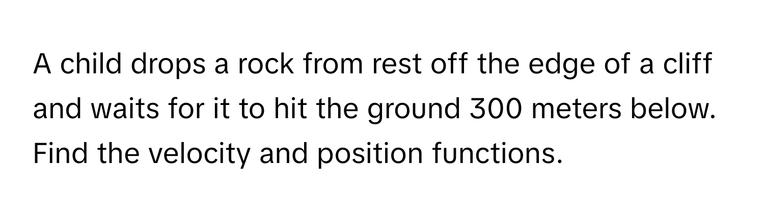 A child drops a rock from rest off the edge of a cliff and waits for it to hit the ground 300 meters below. 

Find the velocity and position functions.