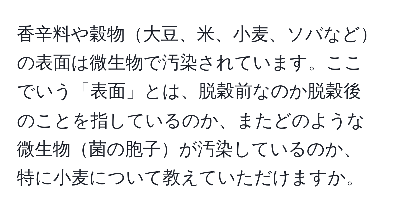 香辛料や穀物大豆、米、小麦、ソバなどの表面は微生物で汚染されています。ここでいう「表面」とは、脱穀前なのか脱穀後のことを指しているのか、またどのような微生物菌の胞子が汚染しているのか、特に小麦について教えていただけますか。