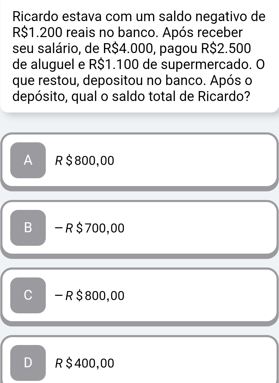 Ricardo estava com um saldo negativo de
R$1.200 reais no banco. Após receber
seu salário, de R$4.000, pagou R$2.500
de aluguel e R$1.100 de supermercado. O
que restou, depositou no banco. Após o
depósito, qual o saldo total de Ricardo?
A R$800,00
B - R$700,00
C - R $ 800,00
D R $ 400,00