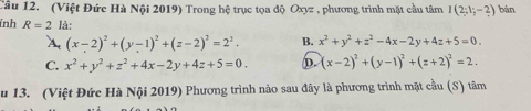 Cầu 12. (Việt Đức Hà Nội 2019) Trong hệ trục tọa độ Oxyz , phương trình mặt cầu tâm I(2;1;-2) bán
ỉnh R=2 là:
A. (x-2)^2+(y-1)^2+(z-2)^2=2^2. B. x^2+y^2+z^2-4x-2y+4z+5=0.
C. x^2+y^2+z^2+4x-2y+4z+5=0. D. (x-2)^2+(y-1)^2+(z+2)^2=2. 
u 13. (Việt Đức Hà Nội 2019) Phương trình nào sau đây là phương trình mặt cầu (S) tâm