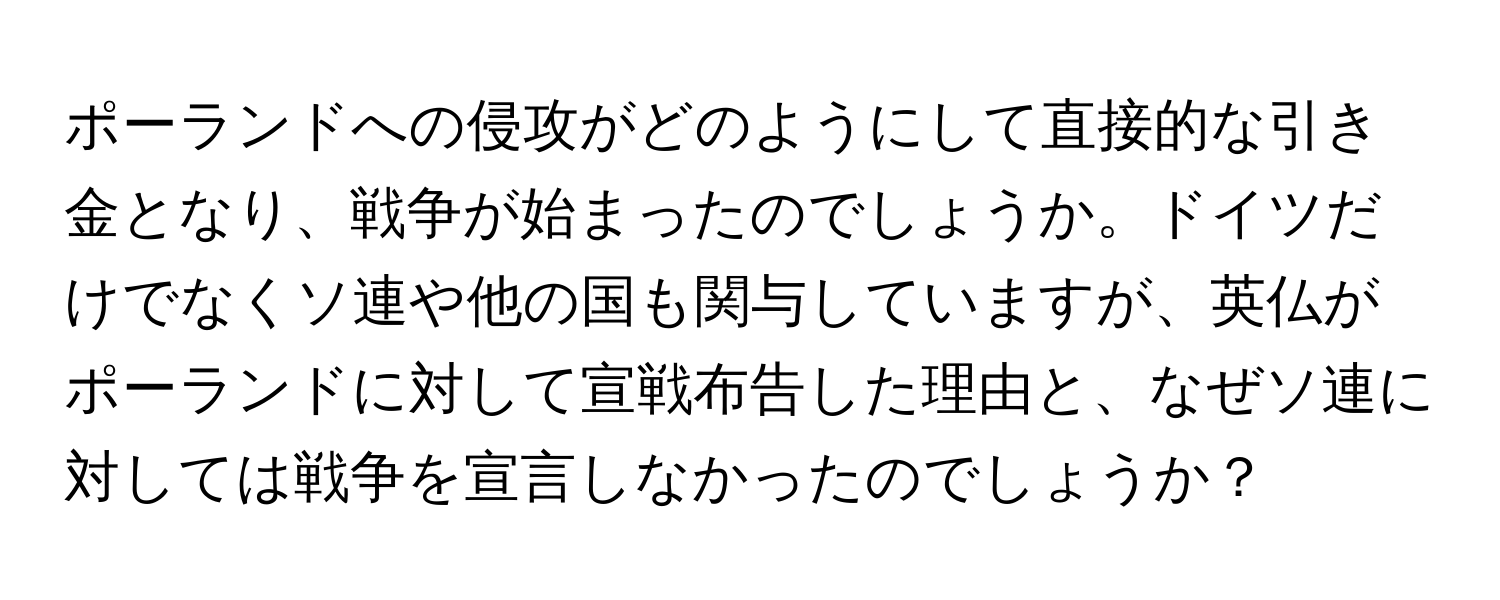 ポーランドへの侵攻がどのようにして直接的な引き金となり、戦争が始まったのでしょうか。ドイツだけでなくソ連や他の国も関与していますが、英仏がポーランドに対して宣戦布告した理由と、なぜソ連に対しては戦争を宣言しなかったのでしょうか？