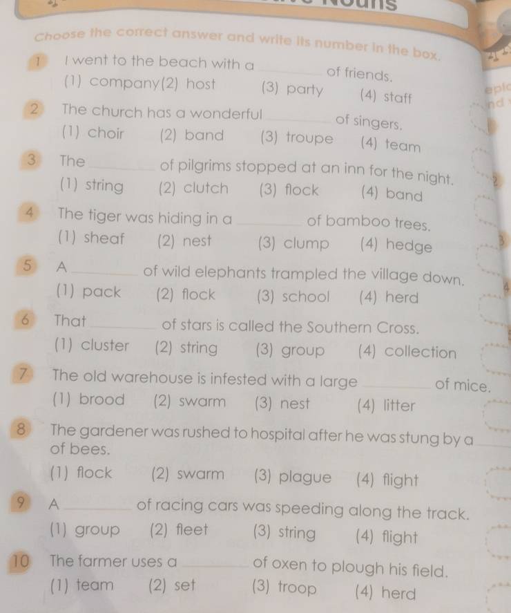 Choose the correct answer and write its number in the box.
1 I went to the beach with a
_of friends.
(1) company(2) host (3) party (4) staff
epic
nd 
2 The church has a wonderful
_of singers.
(1) choir (2) band (3) troupe (4) team
3 The _of pilgrims stopped at an inn for the night.
(1) string (2) clutch (3) flock (4) band
4 The tiger was hiding in a _of bamboo trees.
(1) sheaf (2) nest (3) clump (4) hedge
5 A _of wild elephants trampled the village down. 4
(1) pack (2) flock (3) school (4) herd
6 That _of stars is called the Southern Cross.
(1) cluster (2) string (3) group (4) collection
7 The old warehouse is infested with a large_
of mice.
(1) brood (2) swarm (3) nest (4) litter
8 The gardener was rushed to hospital after he was stung by a
of bees.
(1) flock (2) swarm (3) plague (4) flight
9 A_ of racing cars was speeding along the track.
(1) group (2) fleet (3) string (4) flight
10 The farmer uses a_
of oxen to plough his field.
(1) team (2) set (3) troop (4) herd