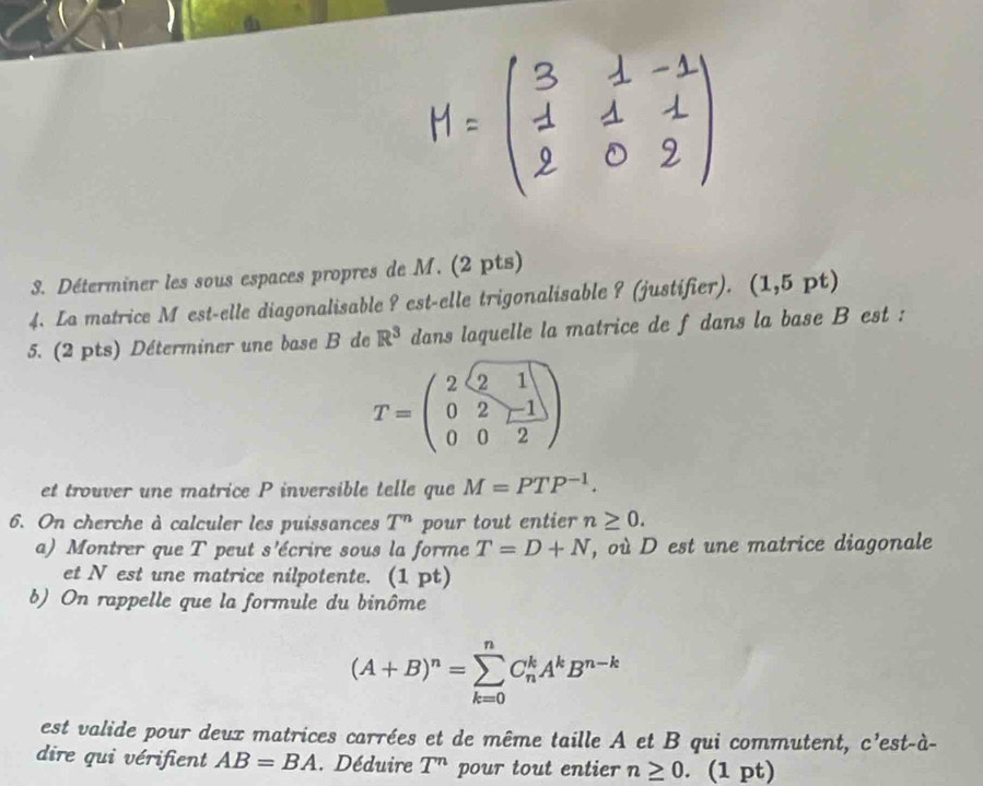 Déterminer les sous espaces propres de M. (2 pts) 
4. La matrice M est-elle diagonalisable ? est-elle trigonalisable ? (justifier). (1,5pt)
5. (2 pts) Déterminer une base B de R^3 dans laquelle la matrice de f dans la base B est :
T=beginpmatrix 2&2&1 0&2&r-1 0&0&2endpmatrix
et trouver une matrice P inversible telle que M=PTP^(-1). 
6. On cherche à calculer les puissances T^n pour tout entier n≥ 0. 
a) Montrer que T peut s'écrire sous la forme T=D+N , où D est une matrice diagonale 
et N est une matrice nilpotente. (1 pt) 
b) On rappelle que la formule du binôme
(A+B)^n=sumlimits _(k=0)^nC_n^(kA^k)B^(n-k)
est valide pour deux matrices carrées et de même taille A et B qui commutent, c'est-à- 
dire qui vérifient AB=BA. Déduire T^n pour tout entier n≥ 0 、 (1 pt)