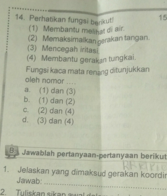 Perhatikan fungsi berikut! 15
(1) Membantu melihat di air.
(2) Memaksimalkan gerakan tangan.
(3) Mencegah iritasi.
(4) Membantu gerakan tungkai.
Fungsi kaca mata renang ditunjukkan
oleh nomor ....
a. (1) dan (3)
b. (1) dan (2)
c. (2) dan (4)
d. (3) dan (4)
B. Jawablah pertanyaan-pertanyaan berikut
1. Jelaskan yang dimaksud gerakan koordir
_
Jawab:
2. Tuliskan sikan a w