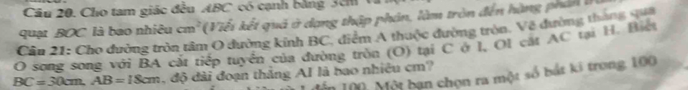 Cho tam giác đều ABC có cạnh bằng 3cm
quạt BOC là bao nhiêu cm^2 (Viết kết quả ở dạng thập phản, làm tròn đến hàng phá 
Câu 21: Cho đường tròn tâm O đường kính BC, điểm A thuộc đường tròn, Vệ đường tháng qua 
O song song với BA cắt tiếp tuyển của đường tròn (O) tại C ở I, Ol cát AC tại H. Biết
BC=30cm, AB=18cm , độ đài đoạn thắng AI là bao nhiêu cm? 
Mến 100: Một bạn chọn ra một số bắt ki trong, 100