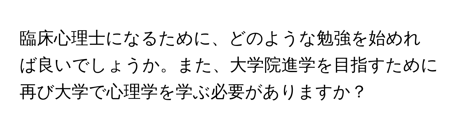 臨床心理士になるために、どのような勉強を始めれば良いでしょうか。また、大学院進学を目指すために再び大学で心理学を学ぶ必要がありますか？