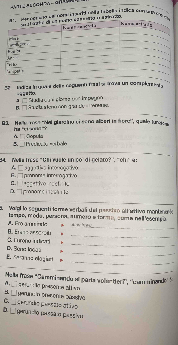 PARTE SECONDA - GRÁMMA
ognuno dei nomi inseriti nella tabella indica con una crocetta
creto o astratto.
B2. Indica in quale delle seguenti frasi si trova un complemento
oggetto.
A. □ Studia ogni giorno con impegno.
B. □ Studia storia con grande interesse.
B3. Nella frase “Nel giardino ci sono alberi in fiore”, quale funzione
ha “ci sono”?
A. □ Copula
B. □ Predicato verbale
34. Nella frase “Chi vuole un po’ di gelato?”, “chi” è:
A. □ aggettivo interrogativo
B. □ pronome interrogativo
C. □ aggettivo indefinito
D. □ pronome indefinito
5. Volgi le seguenti forme verbali dal passivo all’attivo mantenendo
tempo, modo, persona, numero e forma, come nell’esempio.
_
A. Ero ammirato ammiravo
_
B. Erano assorbiti
_
C. Furono indicati
_
D. Sono lodati
_
E. Saranno elogiati
_
Nella frase st Camminando si parla volentieri”, “camminando'' è:
A. □ gerundio presente attivo
B. □ gerundio presente passivo
C. □ gerundio passato attivo
D. □ gerundio passato passivo