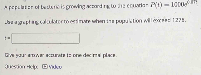 A population of bacteria is growing according to the equation P(t)=1000e^(0.07t). 
Use a graphing calculator to estimate when the population will exceed 1278.
t=□
Give your answer accurate to one decimal place. 
Question Help: ® Video