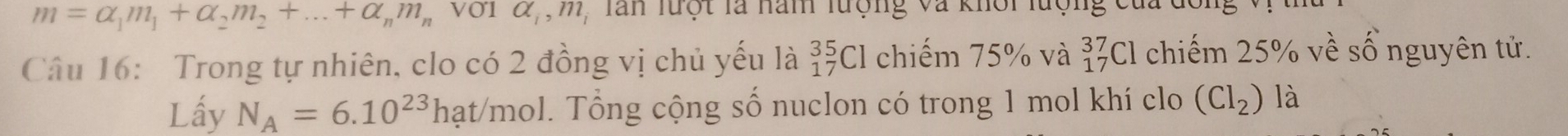 m=alpha _1m_1+alpha _2m_2+...+alpha _nm_n V01 alpha _1, m_1 , Tan lưột là năm lượng và khôi lượng của 
Câu 16: Trong tự nhiên, clo có 2 đồng vị chủ yếu là _(17)^(35)Cl chiếm 75% và _(17)^(37)Cl chiếm 25% về số nguyên tử. 
Lấy N_A=6.10^(23)hat/ mol. Tổng cộng số nuclon có trong 1 mol khí clo (Cl_2) là