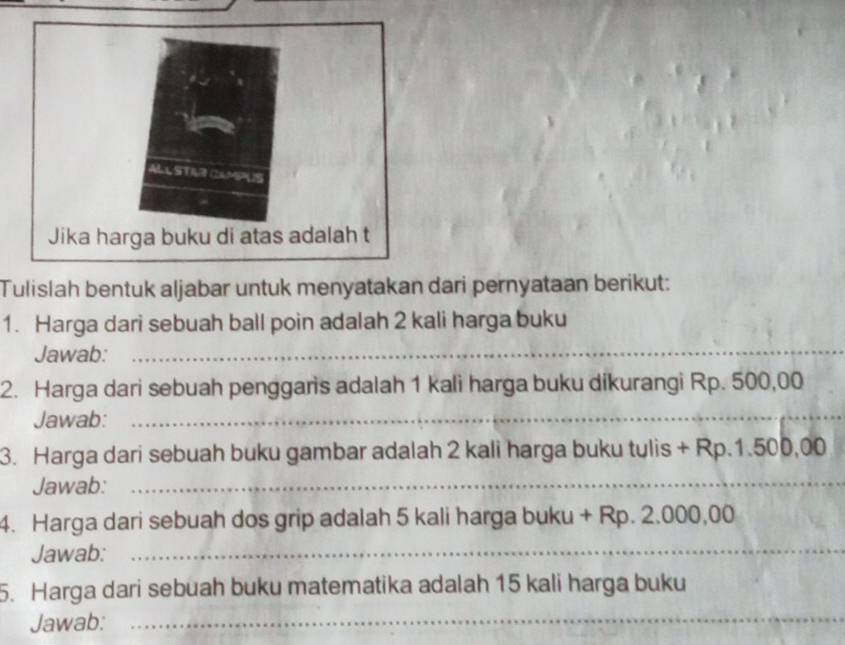 Tulislah bentuk aljabar untuk menyatakan dari pernyataan berikut: 
1. Harga dari sebuah ball poin adalah 2 kali harga buku 
Jawab:_ 
2. Harga dari sebuah penggaris adalah 1 kali harga buku dikurangi Rp. 500,00
Jawab:_ 
3. Harga dari sebuah buku gambar adalah 2 kali harga buku tulis + Rp.1.500,00
Jawab:_ 
4. Harga dari sebuah dos grip adalah 5 kali harga buku + Rp. 2.000,00
Jawab:_ 
5. Harga dari sebuah buku matematika adalah 15 kali harga buku 
Jawab: 
_