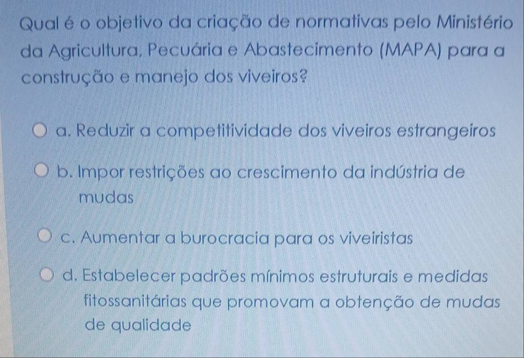 Qual é o objetivo da criação de normativas pelo Ministério
da Agricultura, Pecuária e Abastecimento (MAPA) para a
construção e manejo dos viveiros?
a. Reduzir a competitividade dos viveiros estrangeiros
b. Impor restrições ao crescimento da indústria de
mudas
c. Aumentar a burocracia para os viveiristas
d. Estabelecer padrões mínimos estruturais e medidas
fitossanitárias que promovam a obtenção de mudas
de qualidade