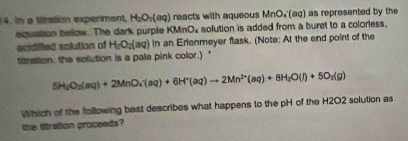 in a tilration experiment H_2O_2(aq) reacts with aqueous MnO₄(aq) as represented by the 
equstion below. The dark purple KM InO_4 solution is added from a buret to a colorless, 
acidifed solution of H_2O_2(aq) in an Erlenmeyer flask. (Note: At the end point of the 
titration, the solution is a pale pink color.)"
5H_2O_2(aq)+2MnO_4^(-(aq)+6H^+)(aq)to 2Mn^(2+)(aq)+8H_2O(l)+5O_2(g)
Which of the following best describes what happens to the pH of the H2O2 solution as 
the litration proceeds?