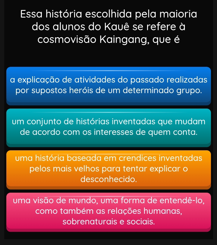 Essa história escolhida pela maioria
dos alunos do Kauê se refere à
cosmovisão Kaingang, que é
a explicação de atividades do passado realizadas
por supostos heróis de um determinado grupo.
um conjunto de histórias inventadas que mudam
de acordo com os interesses de quem conta.
uma história baseada em crendices inventadas
pelos mais velhos para tentar explicar o
desconhecido.
uma visão de mundo, uma forma de entendê-lo,
como também as relações humanas,
sobrenaturais e sociais.