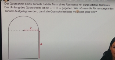 Der Querschnitt eines Tunnels hat die Form eines Rechtecks mit aufgesetztem Halbkreis. 
Der Umfang des Querschnitts ist mit U=10m gegeben. Wie müssen die Abmessungen des 
Tunnels festgellegt werden, damit die Querschnittsfläche möglichst groß wird?