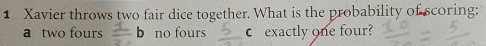 Xavier throws two fair dice together. What is the probability of scoring:
a two fours  1/2 b no fours exactly one four?