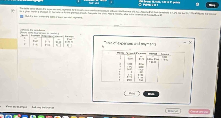 HW Scors: 15.15%, 1.67 of 11 points 
Part 1 of 8 Points: 0 of 1 Save 
. 
The table below shows the expenses and payments for 6 months on a credit card account with an initial balance of $300. Assume that the interest rate is 1.0% per month (12% APR) and that interest 
for a given month is charged on the balance for the previous month. Complete the table. After 8 months, what is the balance on the credit card? 
Click the icon to view the table of expenses and payments. 
Table of expenses and payments 
Month Payment Expenses Interest Balance 
0
$30°
1 $300 $175 10% * 530 178.00
=$3.00
2 $150 $150
3 $370 $360
$450 $400
0
6 $70 $90
7 $175 $110
8 $100 $125
$90
Print Done 
View an example Ask my instructor Clear all Check answer