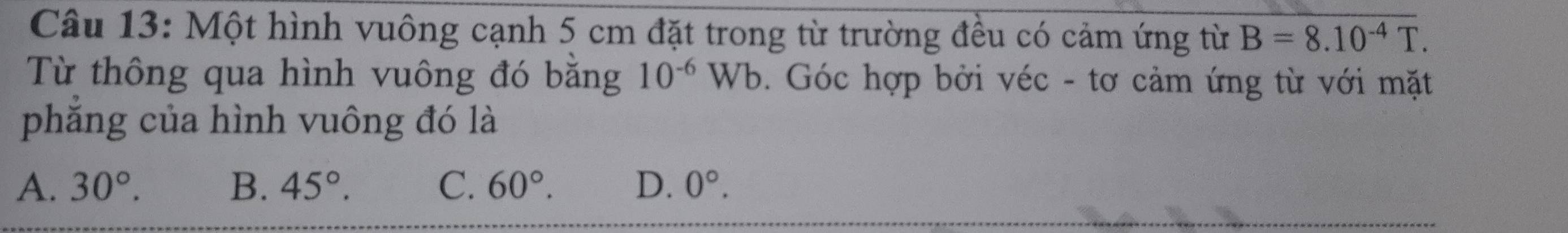 Một hình vuông cạnh 5 cm đặt trong từ trường đều có cảm ứng từ B=8.10^(-4)T. 
Từ thông qua hình vuông đó bằng 10^(-6)Wb. Góc hợp bởi véc - tơ cảm ứng từ với mặt
phẳng của hình vuông đó là
A. 30°. B. 45°. C. 60°. D. 0°.