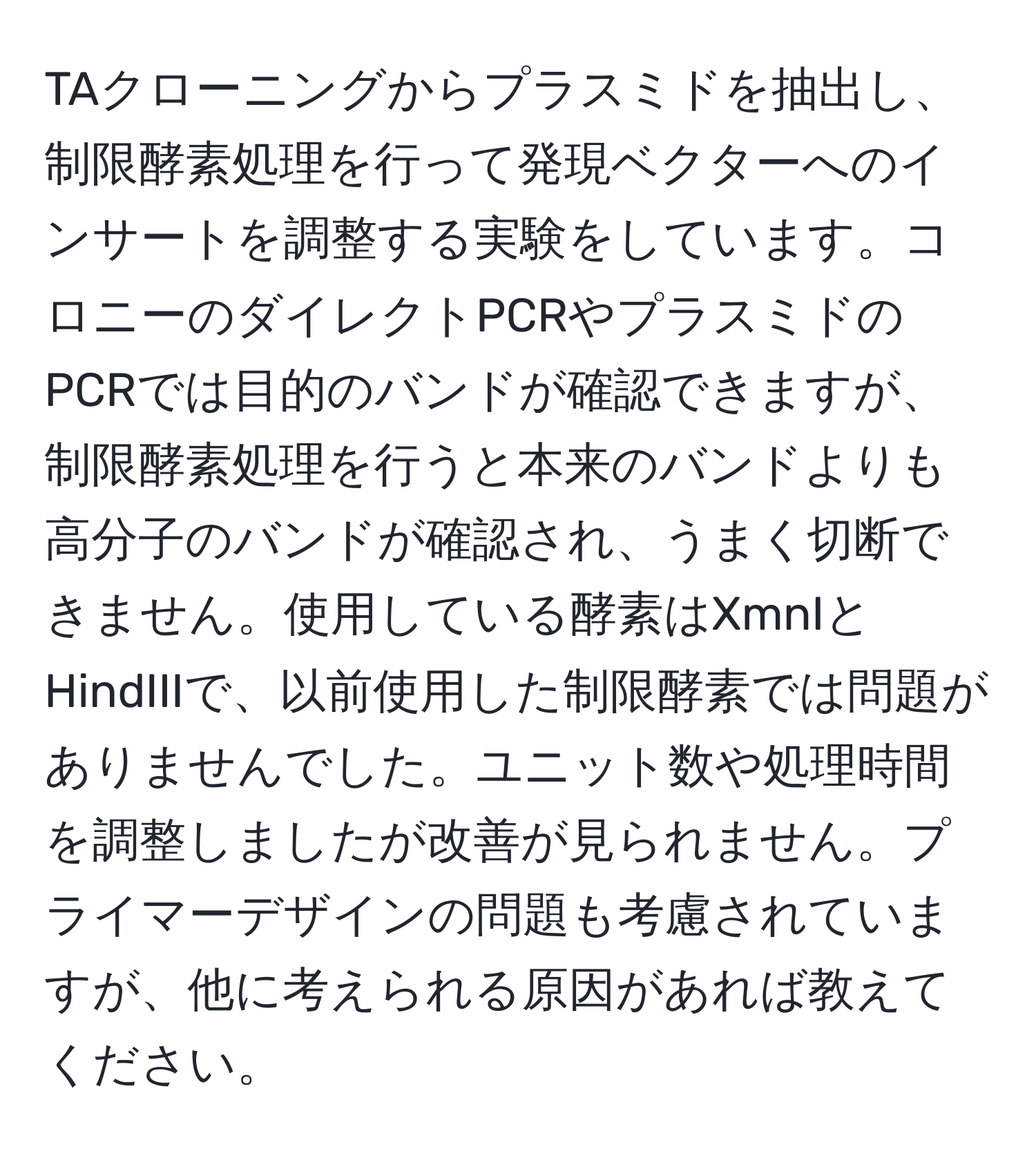 TAクローニングからプラスミドを抽出し、制限酵素処理を行って発現ベクターへのインサートを調整する実験をしています。コロニーのダイレクトPCRやプラスミドのPCRでは目的のバンドが確認できますが、制限酵素処理を行うと本来のバンドよりも高分子のバンドが確認され、うまく切断できません。使用している酵素はXmnIとHindIIIで、以前使用した制限酵素では問題がありませんでした。ユニット数や処理時間を調整しましたが改善が見られません。プライマーデザインの問題も考慮されていますが、他に考えられる原因があれば教えてください。