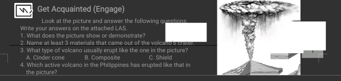 Get Acquainted (Engage)
Look at the picture and answer the following questions
Write your answers on the attached LAS.
1. What does the picture show or demonstrate?
2. Name at least 3 materials that came out of the volcano's crater.
3. What type of volcano usually erupt like the one in the picture?
A. Cinder cone B. Composite C. Shield
4. Which active volcano in the Philippines has erupted like that in
the picture?