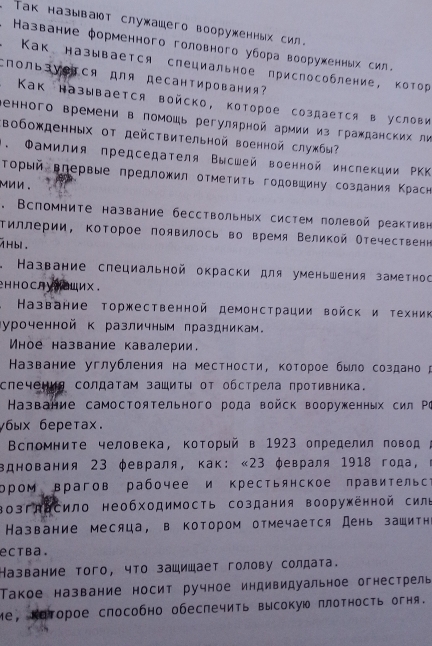 Taк называют служашего вооруженных сил.
Название φорменного головного убора воорухенных сил.
. Как называется слециальное приспособление, котор
CпользVеTся для десантирования?
Как называется войско, которое создается в услови
Βенного времени в помοшь регулярной армии из гражданских ли
Βобожденных от действительной военной службы
1. Φамилия председателя Высшей военной инслекции ΡKK
Τорый вгервые предложил отметиτь годовшину создания Κрасн
mnn .
. Вспомните название бесствольных систем полевой реактивн
τиллерии, Κоторое появилось во время Великой Отечественн
1Hbl .
* Название слециальной окраски для уменьшения заметнос
HноCлу⁸Oих.
Название торжественной демонсτрации войск и техник
Куроченной к различным лраздникам。
Wное название кавалерии.
Казвание углубления на местности, которое было создано
спечециа солдатам зашиты от обстрела противника.
Название самостоятельного рода войск вооруженных сил Ρι
γбыx беретаx.
Βспомните человека, Κоторый в 1923 определил повод ;
вднования 23 φевраля, как: «23 φевраля 1918 года, ι
ором врагов рабочее и крестьянское правительса
Βозглδсило необходимость создания вооруженной силе
Название месяца, в котором отмечается День зашитн
ectba.
Название того, что зашишает голову солдата.
Τакое название носит ручное индивидуальное огнестрель
Mе, Καторое слособно обеспечить высокую πлотность огня.