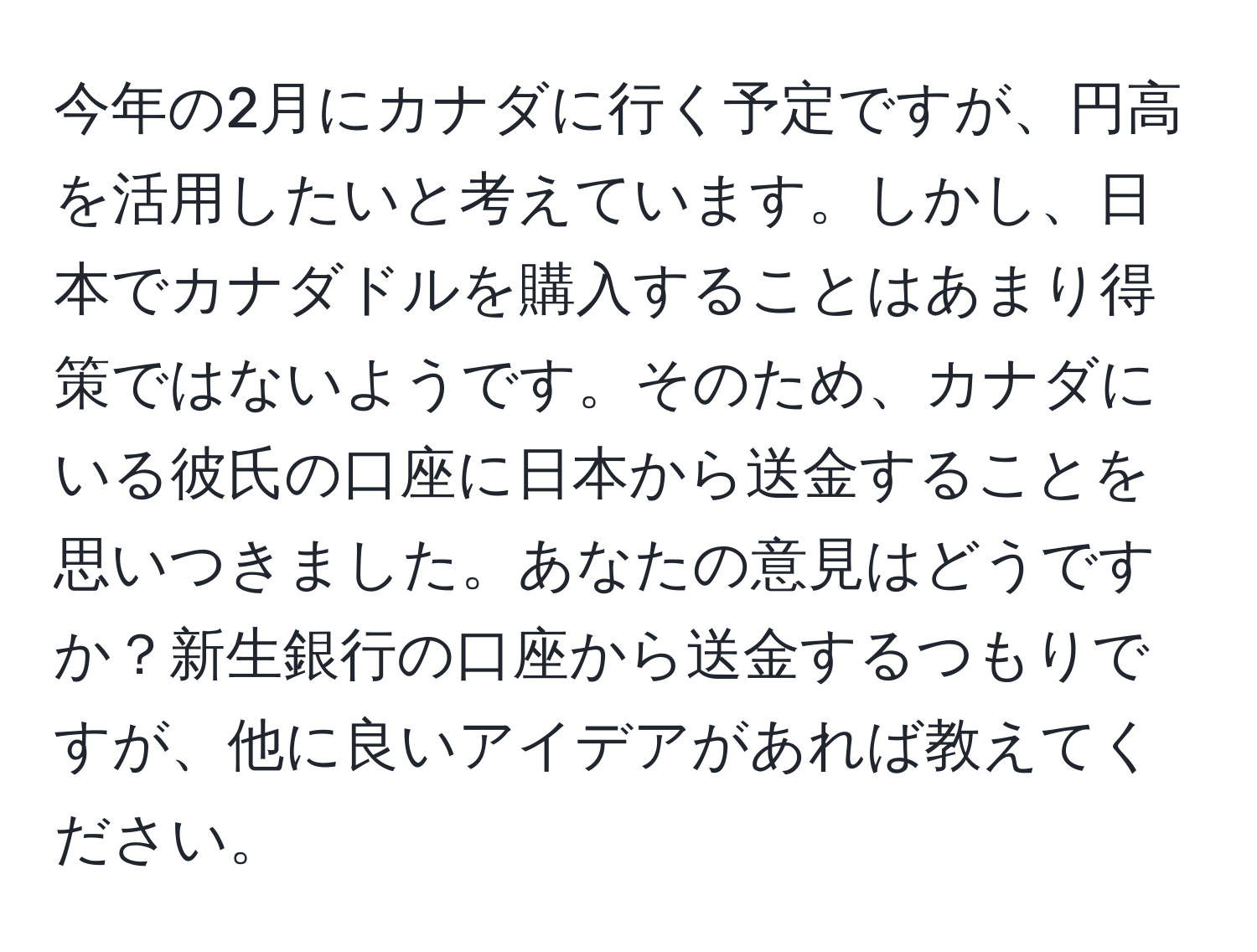 今年の2月にカナダに行く予定ですが、円高を活用したいと考えています。しかし、日本でカナダドルを購入することはあまり得策ではないようです。そのため、カナダにいる彼氏の口座に日本から送金することを思いつきました。あなたの意見はどうですか？新生銀行の口座から送金するつもりですが、他に良いアイデアがあれば教えてください。