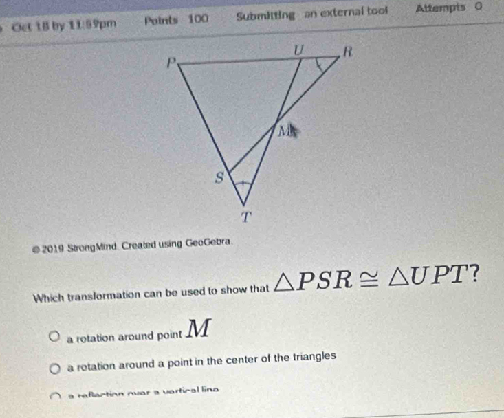 Oet 1B by 11:59pm Points 100 Submitting an external tool Attempis 0
@ 2019 StrongMind. Created using GeoGebra.
Which transformation can be used to show that △ PSR≌ △ UPT
a rotation around point M
a rotation around a point in the center of the triangles
a refection ovar a vertical line