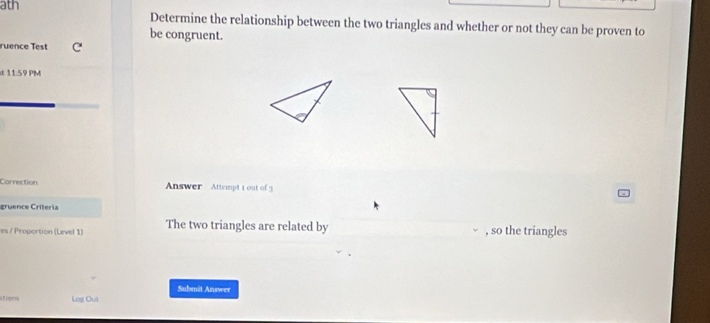 ath 
Determine the relationship between the two triangles and whether or not they can be proven to 
be congruent. 
ruence Test C 
t 11:59 PM 
Correction Answer Attempt t out of 3 
gruence Criteria 
The two triangles are related by 
es / Proportion (Level 1) , so the triangles 
Submit Answer 
stimrs Lag Out