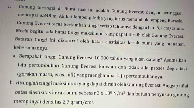 Gunung tertinggi di Bumi saat ini adalah Gunung Everest dengan ketinggian 
mencapai 8.848 m. Akibat lempeng India yang terus menumbuk lempeng Eurasia, 
Gunung Everest terus bertambah tinggi setiap tahunnya dengan laju 6,1 cm /tahun. 
Meski begitu, ada batas tinggi maksimum yang dapat diraih oleh Gunung Everest. 
Batasan tinggi ini dikontrol oleh batas elastisitas kerak bumi yang menahan 
keberadaannya. 
a. Berapakah tinggi Gunung Everest 10.000 tahun yang akan datang? Asumsikan 
laju pertumbuhan Gunung Everest konstan dan tidak ada proses degradasi 
(gerakan massa, erosi, dll) yang menghambat laju pertumbuhannya. 
b. Hitunglah tinggi maksimum yang dapat diraih oleh Gunung Everest. Anggap nilai 
batas elastisitas kerak bumi sebesar 3* 10^8N/m^2 dan batuan penyusun gunung 
mempunyai densitas 2,7gram/cm^3.