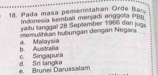 Pada masa pemeríntahan Orde Barú
Indonesia kembali menjadi anggota PBB
yaitu tanggal 28 September 1966 dan juga
memulihkan hubungan dengan Negara
a. Malaysia
b. Australia
c. Singapura
d. Sri langka
e. Brunei Darussalam