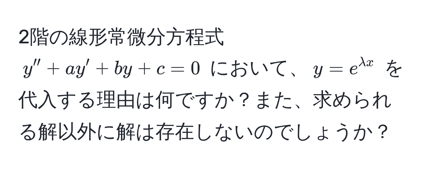 2階の線形常微分方程式 $y'' + ay' + by + c = 0$ において、$y = e^(lambda x)$ を代入する理由は何ですか？また、求められる解以外に解は存在しないのでしょうか？