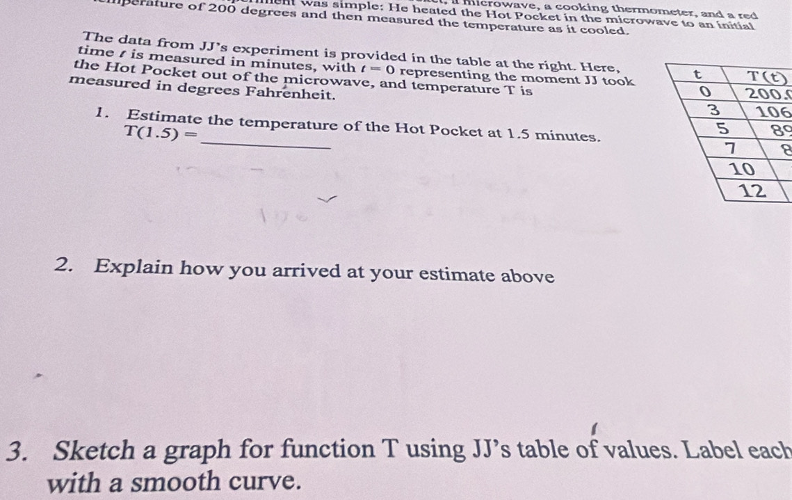 a microwave, a cooking thermometer, and a red
n was simple: He heated the Hot Pocket in the microwave to an initial
perature of 200 degrees and then measured the temperature as it cooled.
The data from JJ's experiment is provided in the table at the right. Here,
time  is measured in minutes, with t=0 representing the moment JJ took
the Hot Pocket out of the microwave, and temperature T is
measured in degrees Fahrenheit.
.
6
_
1. Estimate the temperature of the Hot Pocket at 1.5 minutes.
T(1.5)=
9
8
2. Explain how you arrived at your estimate above
3. Sketch a graph for function T using JJ’s table of values. Label each
with a smooth curve.