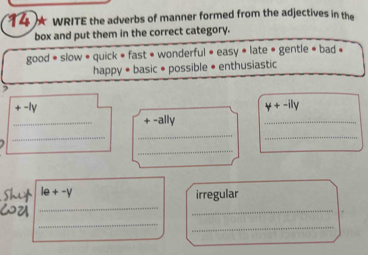 WRITE the adverbs of manner formed from the adjectives in the 
box and put them in the correct category. 
good • slow • quick • fast • wonderful • easy • late • gentle • bad • 
happy • basic • possible • enthusiastic 
, 
-ly forall +-ily 
_ 
+ -ally 
_ 
_ 
_ 
_ 
_ 
_ 
le+-y irregular 
_ 
_ 
_