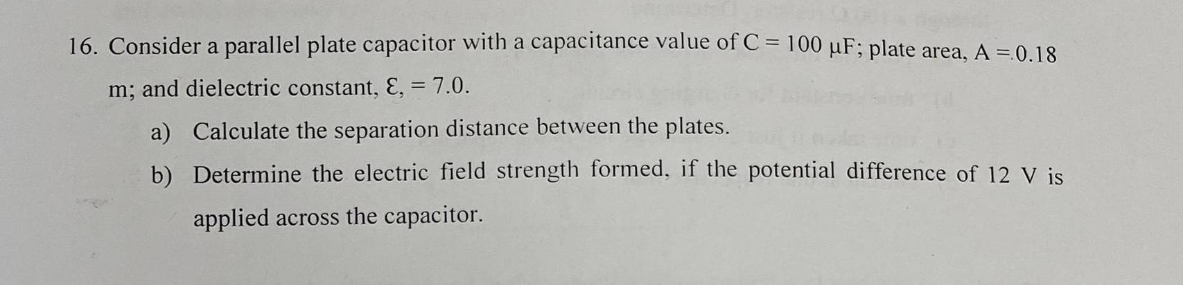 Consider a parallel plate capacitor with a capacitance value of C=100mu F; plate area, A=0.18
m; and dielectric constant, varepsilon ,=7.0. 
a) Calculate the separation distance between the plates. 
b) Determine the electric field strength formed, if the potential difference of 12 V is 
applied across the capacitor.