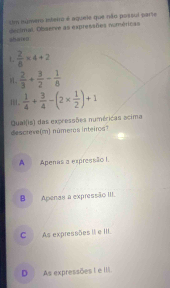 Um número inteiro é aquele que não possui parte
decimal. Observe as expressões numéricas
abaixo
1.  2/8 * 4+2
Ⅱ、  2/3 + 3/2 - 1/8 
Ⅲ、  1/4 + 3/4 -(2*  1/2 )+1
Qual(is) das expressões numéricas acima
descreve(m) números inteiros?
A Apenas a expressão I.
B Apenas a expressão III.
C As expressões II e III.
D As expressões I e III.