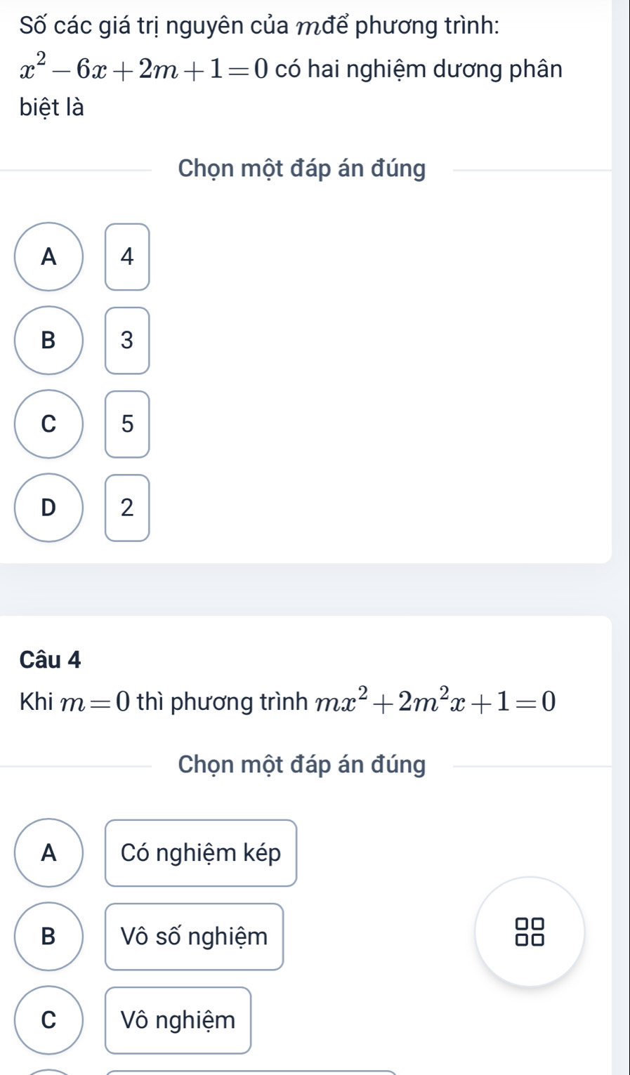 Số các giá trị nguyên của mđể phương trình:
x^2-6x+2m+1=0 có hai nghiệm dương phân
biệt là
Chọn một đáp án đúng
A 4
B 3
C 5
D 2
Câu 4
Khi m=0 thì phương trình mx^2+2m^2x+1=0
Chọn một đáp án đúng
A Có nghiệm kép
B Vô số nghiệm
C Vô nghiệm