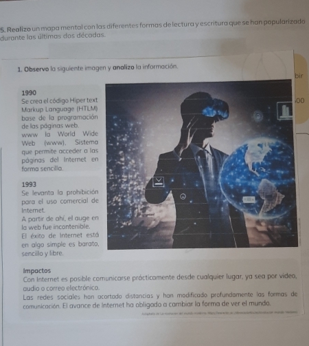 Realizo un mapa mental con las diferentes formas de lectura y escritura que se han popularizado 
durante las últimas dos décadas. 
1. Observo la siguiente imagen y analizo la información. 
ir 
1990 
Se crea el código Hiper tex00 
Markup Language (HTLM) 
base de la programación 
de las páginas web. 
www la World Wide 
Web (www), Sistema 
que permite acceder a la 
páginas del Internet e 
forma sencilia. 
1993 
Se levanta la prohibició 
para el uso comercial d 
Intemet. 
A partir de ahí, el auge e 
la web fue incontenible. 
El éxito de Internet est 
en algo simple es barato 
sencillo y libre. 
Impactos 
Con Internet es posible comunicarse prácticamente desde cualquier lugar, ya sea por video, 
audio o correo electrónico. 
Las redes sociales han ocortado distancias y han modificado profundamente las formas de 
comunicación. El avance de Internet ha obligado a cambiar la forma de ver el mundo.