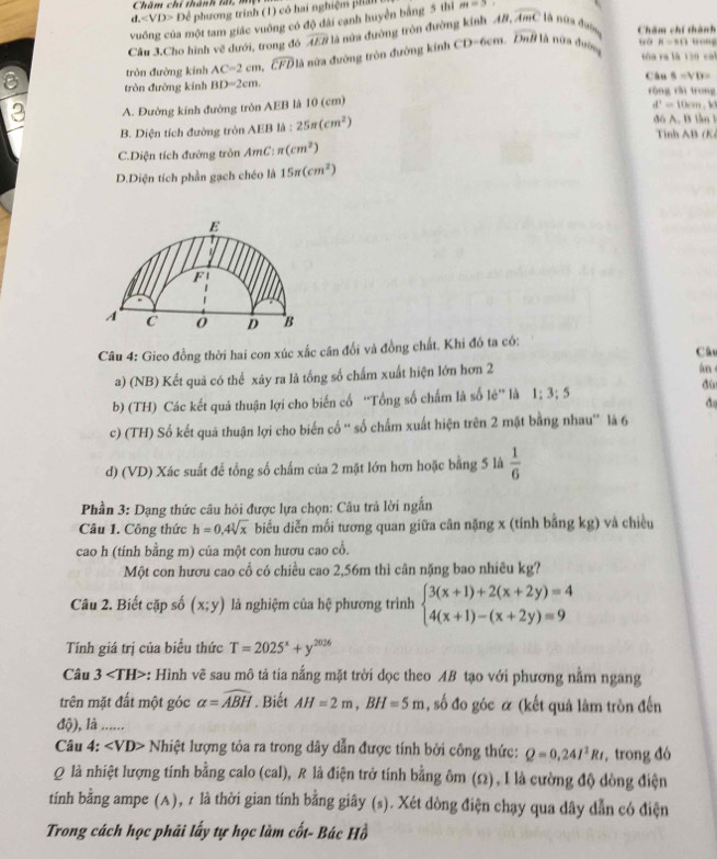 Chăm chí thành lấi, m
d. Để phương trình (1) có hai nghiệm phản
vuông của một tam giác vuông có độ đài canh huyển bằng 5 thì m=3
overline Dall
Câu 3.Cho hình vẽ dưới, trong đó widehat AEB là nửa đường trôn đường kinh AB,overline AmC là nửa đườn Chăm chí thành
tóa ra là 120 cal
tròn đường kính AC=2cm,widehat CFD đà nữa đường tròn đường kính CD-6cm. là nữa đường H=90
8=VD=
8 tròn đường kính BD=2cm. Câu rộng rǎi trong
3 A. Đường kính đường tròn AEB là 10 (cm)
d^1=10cm
đo A. B lần
B. Diện tích đường tròn AEB là : 25π (cm^2) Tỉnh AB (K)
C.Diện tích đường tròn AmC: π (cm^2)
D.Diện tích phần gạch chéo là 15π (cm^2)
E
F
A C 0 D B
Câu 4: Gieo đồng thời hai con xúc xắc cân đổi và đồng chất. Khi đó ta có: Cât
a) (NB) Kết quả có thể xây ra là tổng số chấm xuất hiện lớn hơn 2 an 
b) (TH) Các kết quả thuận lợi cho biến cố “Tổng số chấm là số lẻ” là 1:3:5
do
c) (TH) Số kết quá thuận lợi cho biến cố “ số chấm xuất hiện trên 2 mặt bằng nhau' là 6
d) (VD) Xác suất để tổng số chấm của 2 mặt lớn hơn hoặc bằng 5 là  1/6 
Phần 3: Dạng thức câu hỏi được lựa chọn: Câu trả lời ngẫn
Câu 1. Công thức h=0,4sqrt[3](x) biểu diễn mối tương quan giữa cân nặng x (tính bằng kg) và chiều
cao h (tính bằng m) của một con hươu cao cổ.
Một con hươu cao cổ có chiều cao 2,56m thì cân nặng bao nhiêu kg?
Câu 2. Biết cặp số (x;y) là nghiệm của hệ phương trình beginarrayl 3(x+1)+2(x+2y)=4 4(x+1)-(x+2y)=9endarray.
Tính giá trị của biểu thức T=2025^x+y^(2026)
Câu 3 *: Hình vẽ sau mô tả tía nắng mặt trời dọc theo AB tạo với phương nằm ngang
trên mặt đất một góc alpha =widehat ABH. Biết AH=2m,BH=5m , số đo góc α (kết quả làm tròn đến
độ), là ......
Câu 4: ∠ VD> * Nhiệt lượng tỏa ra trong dây dẫn được tính bởi công thức: Q=0.24I^2Rt ,  trong đó
Q là nhiệt lượng tính bằng calo (cal), R là điện trở tính bằng ôm (Ω), I là cường độ dòng điện
tính bằng ampe (A), r là thời gian tính bằng giây (s). Xét dòng điện chạy qua dây dẫn có điện
Trong cách học phải lấy tự học làm cốt- Bác Hồ