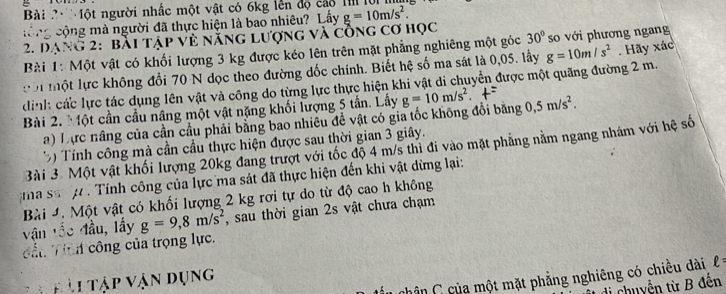 Một người nhấc một vật có 6kg lên độ cá 
động cộng mà người đã thực hiện là bao nhiêu? Lấy 
2. Dạng 2: bài tập vẻ năng lượng và công cơ học g=10m/s^2. 
Bài 1: Một vật có khối lượng 3 kg được kéo lên trên mặt phẳng nghiêng một góc 30° so với phương ngang 
côi một lực không đổi 70 N dọc theo đường dốc chính. Biết hệ số ma sát là 0,05. lấy g=10m/s^2. Hãy xác 
dinh: các lực tác dụng lên vật và công do từng lực thực hiện khi vật di chuyển được một quãng đường 2 m. 
Bài 2. 1ột cần cầu nâng một vật nặng khối lượng 5 tần. Lấy g=10m/s^2. 0,5m/s^2. 
a) bực nâng của cần cầu phải bằng bao nhiều đề vật có gia tốc không đổi bằng 
' Tính công mà cần cầu thực hiện được sau thời gian 3 giây. 
Bài 3. Một vật khối lượng 20kg đang trượt với tốc độ 4 m/s thi đi vào mặt phẳng nằm ngang nhám với hệ số 
ma sa ự . Tính công của lực ma sát đã thực hiện đến khi vật dừng lại: 
vận Tốc đầu, lấy Bài 4. Một vật có khối lượng 2 kg rơi tự do từ độ cao h không
g=9, 8m/s^2 , sau thời gian 2s vật chưa chạm 
Cấu Tiêh công của trọng lực. 
n chn C của một mặt phẳng nghiêng có chiều dài l = 
T à h ài tập vận dụng 
li chuyển từ B đến