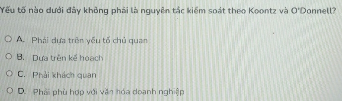 Yếu tố nào dưới đây không phải là nguyên tắc kiểm soát theo Koontz và O'D onnell?
A. Phải dựa trên yếu tố chủ quan
B. Dựa trên kế hoach
C. Phải khách quan
D. Phải phù hợp với văn hóa doanh nghiệp